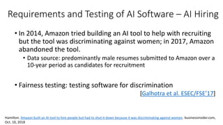 Requirements and Testing of AI Software – AI Hiring
• In 2014, Amazon tried building an AI tool to help with recruiting
but the tool was discriminating against women; in 2017, Amazon
abandoned the tool.
• Data source: predominantly male resumes submitted to Amazon over a
10-year period as candidates for recruitment
• Fairness testing: testing software for discrimination
[Galhotra et al. ESEC/FSE’17]
Hamilton. Amazon built an AI tool to hire people but had to shut it down because it was discriminating against women. businessinsider.com,
Oct. 10, 2018
 