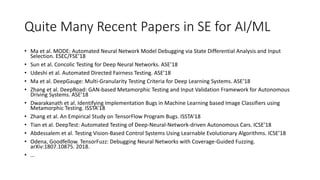 Quite Many Recent Papers in SE for AI/ML
• Ma et al. MODE: Automated Neural Network Model Debugging via State Differential Analysis and Input
Selection. ESEC/FSE’18
• Sun et al. Concolic Testing for Deep Neural Networks. ASE’18
• Udeshi et al. Automated Directed Fairness Testing. ASE’18
• Ma et al. DeepGauge: Multi-Granularity Testing Criteria for Deep Learning Systems. ASE’18
• Zhang et al. DeepRoad: GAN-based Metamorphic Testing and Input Validation Framework for Autonomous
Driving Systems. ASE’18
• Dwarakanath et al. Identifying Implementation Bugs in Machine Learning based Image Classifiers using
Metamorphic Testing. ISSTA’18
• Zhang et al. An Empirical Study on TensorFlow Program Bugs. ISSTA’18
• Tian et al. DeepTest: Automated Testing of Deep-Neural-Network-driven Autonomous Cars. ICSE’18
• Abdessalem et al. Testing Vision-Based Control Systems Using Learnable Evolutionary Algorithms. ICSE’18
• Odena, Goodfellow. TensorFuzz: Debugging Neural Networks with Coverage-Guided Fuzzing.
arXiv:1807.10875. 2018.
• …
 