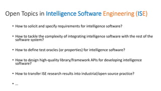 Open Topics in Intelligence Software Engineering (ISE)
• How to solicit and specify requirements for intelligence software?
• How to tackle the complexity of integrating intelligence software with the rest of the
software system?
• How to define test oracles (or properties) for intelligence software?
• How to design high-quality library/framework APIs for developing intelligence
software?
• How to transfer ISE research results into industrial/open source practice?
• …
 