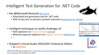 Intelligent Test Generation for .NET Code
• Pex @Microsoft Research [ASE’14 Ex]
• Automated test generation tool for .NET code
• With its key tech as dynamic symbolic execution [Godefroid et al. PLDI’05]
• Intelligent techniques to tackle challenges of
• Path explosion via fitness function [DSN’09]
• Method sequence explosion via program synthesis [OOPSLA’11]
• …
• Shipped in Visual Studio 2015/2017 Enterprise Edition
• As IntelliTest
[ASE’14 Ex] Tillmann, de Halleux, Xie. Transferring an Automated Test Generation Tool to Practice: From Pex to Fakes
and Code Digger. ASE’14 Experience Paper
 