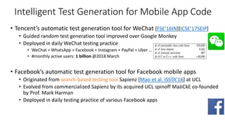 Intelligent Test Generation for Mobile App Code
• Tencent’s automatic test generation tool for WeChat [FSE’16IN][ICSE’17SEIP]
• Guided random test generation tool improved over Google Monkey
• Deployed in daily WeChat testing practice
• WeChat = WhatsApp + Facebook + Instagram + PayPal + Uber …
• #monthly active users: 1 billion @2018 March
• Facebook’s automatic test generation tool for Facebook mobile apps
• Originated from search-based testing tool Sapienz [Mao et al. ISSTA’16] at UCL
• Evolved from commercialized Sapienz by its acquired UCL spinoff MaJiCkE co-founded
by Prof. Mark Harman
• Deployed in daily testing practice of various Facebook apps
 