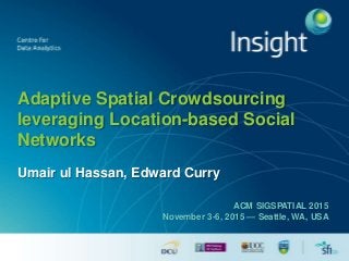 Adaptive Spatial Crowdsourcing
leveraging Location-based Social
Networks
Umair ul Hassan, Edward Curry
ACM SIGSPATIAL 2015
November 3-6, 2015 — Seattle, WA, USA
 