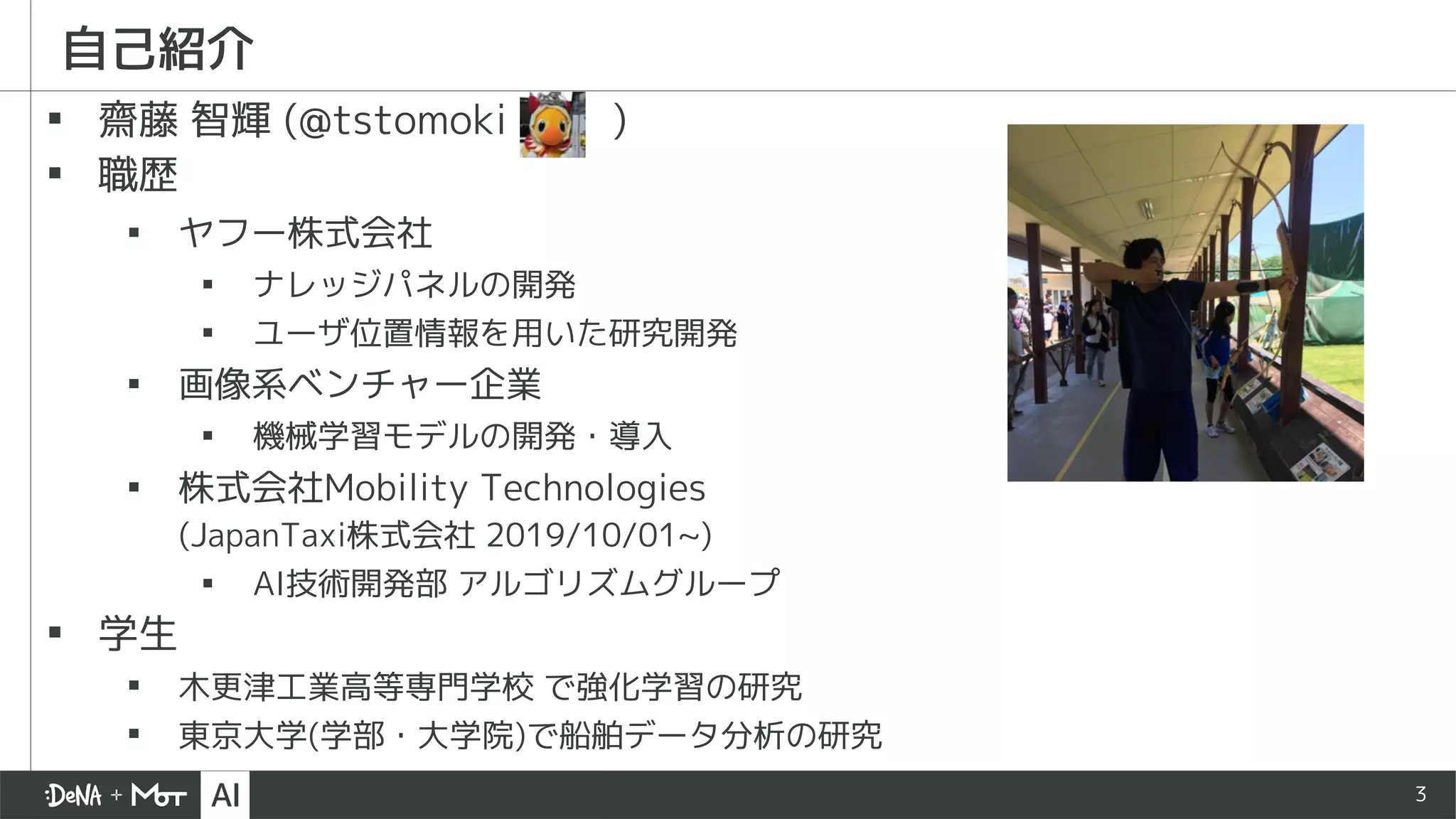 3
自己紹介
▪ 齋藤 智輝 (@tstomoki )
▪ 職歴
▪ ヤフー株式会社
▪ ナレッジパネルの開発
▪ ユーザ位置情報を用いた研究開発
▪ 画像系ベンチャー企業
▪ 機械学習モデルの開発・導入
▪ 株式会社Mobility Technologies
(JapanTaxi株式会社 2019/10/01~)
▪ AI技術開発部 アルゴリズムグループ
▪ 学生
▪ 木更津工業高等専門学校 で強化学習の研究
▪ 東京大学(学部・大学院)で船舶データ分析の研究
 
