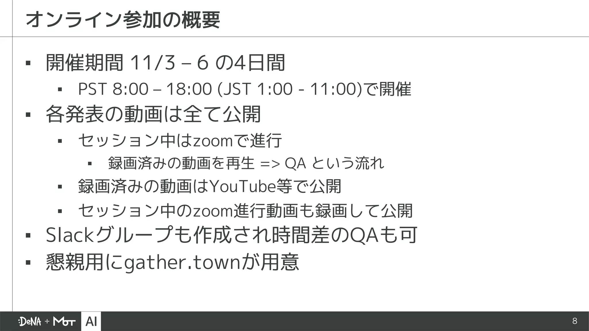 8
オンライン参加の概要
▪ 開催期間 11/3 – 6 の4日間
▪ PST 8:00 – 18:00 (JST 1:00 - 11:00)で開催
▪ 各発表の動画は全て公開
▪ セッション中はzoomで進行
▪ 録画済みの動画を再生 => QA という流れ
▪ 録画済みの動画はYouTube等で公開
▪ セッション中のzoom進行動画も録画して公開
▪ Slackグループも作成され時間差のQAも可
▪ 懇親用にgather.townが用意
 