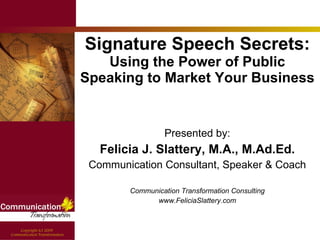 Signature Speech Secrets:  Using the Power of Public Speaking to Market Your Business Presented by: Felicia J. Slattery, M.A., M.Ad.Ed. Communication Consultant, Speaker & Coach Communication Transformation Consulting www.FeliciaSlattery.com 