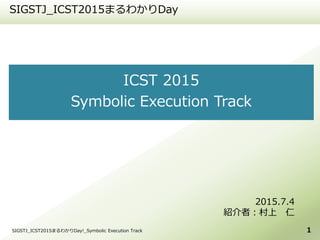 ICST 2015
Symbolic Execution Track
SIGSTJ_ICST2015まるわかりDay
1
2015.7.4
紹介者：村上 仁
SIGSTJ_ICST2015まるわかりDay!_Symbolic Execution Track
 