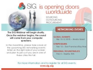 The SIG Webinar will begin shortly. Once the webinar begins, the sound will come from your computer speakers. 
In the meantime, please take a look at the upcoming SIG networking events listed on the right side of your screen and plan to join us if you are in one of these cities this fall. 
NETWORKING EVENTS 
GLOBAL SUMMITS 
Mar 10-12 2015 –Amelia Island 
SYMPOSIUMS 
Nov 12 –San Francisco Bay Area 
REGIONAL ROUNDTABLES 
Feb 4 –Seattle, WA 
For more information and to register for all SIG events: 
www.sig.org  