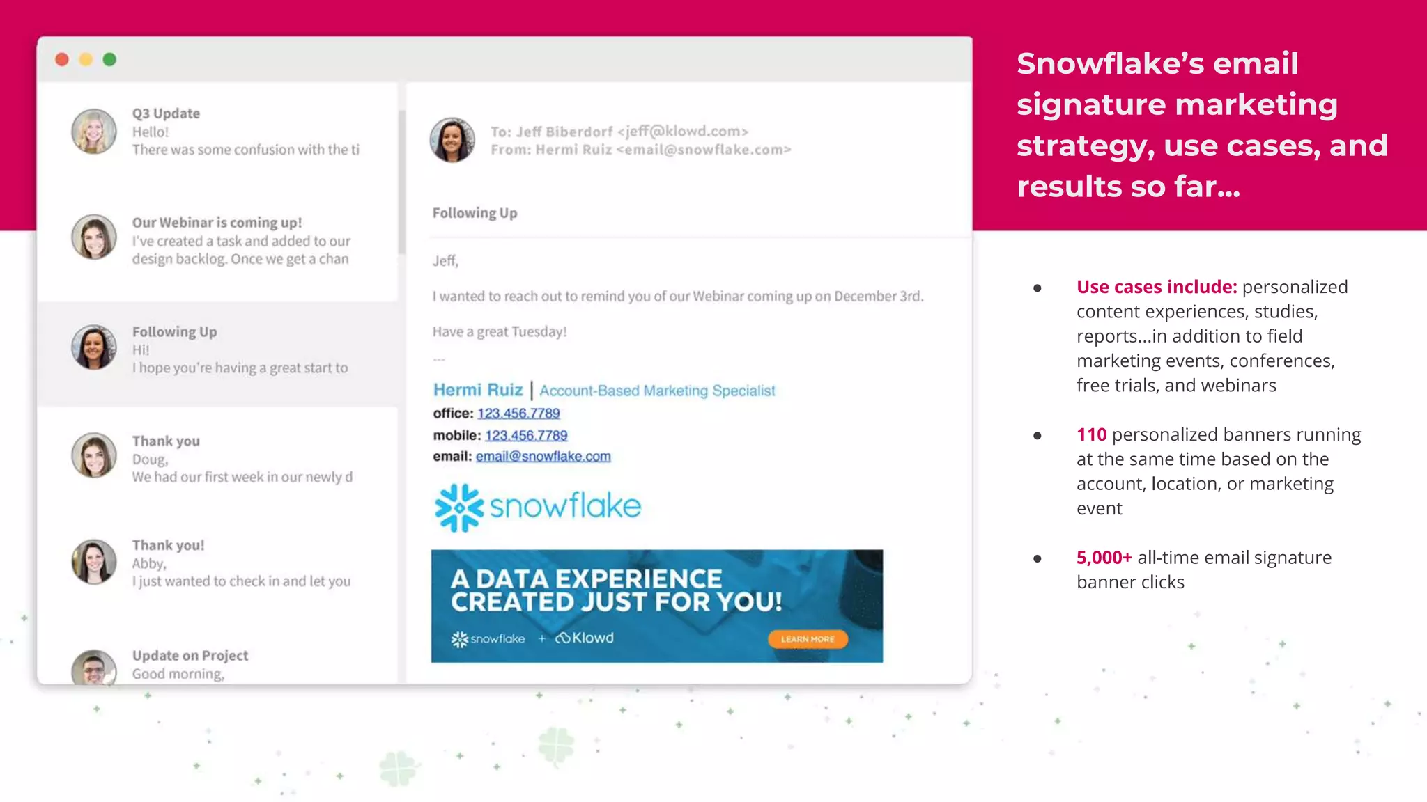 Snowflake’s email
signature marketing
strategy, use cases, and
results so far...
● Use cases include: personalized
content experiences, studies,
reports...in addition to field
marketing events, conferences,
free trials, and webinars
● 110 personalized banners running
at the same time based on the
account, location, or marketing
event
● 5,000+ all-time email signature
banner clicks
 