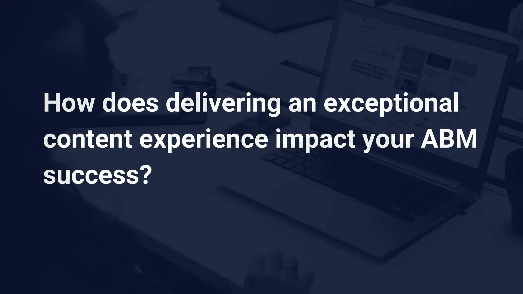 How does delivering an exceptional
content experience impact your ABM
success?
 