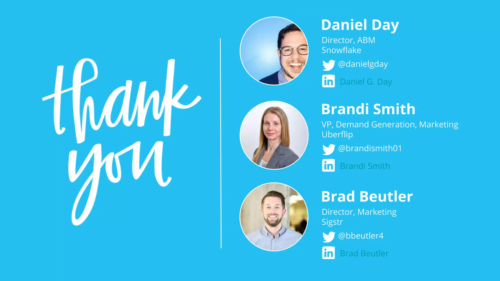 Daniel Day
Director, ABM
Snowflake
@danielgday
Daniel G. Day
Brandi Smith
VP, Demand Generation, Marketing
Uberflip
@brandismith01
Brandi Smith
Brad Beutler
Director, Marketing
Sigstr
@bbeutler4
Brad Beutler
 