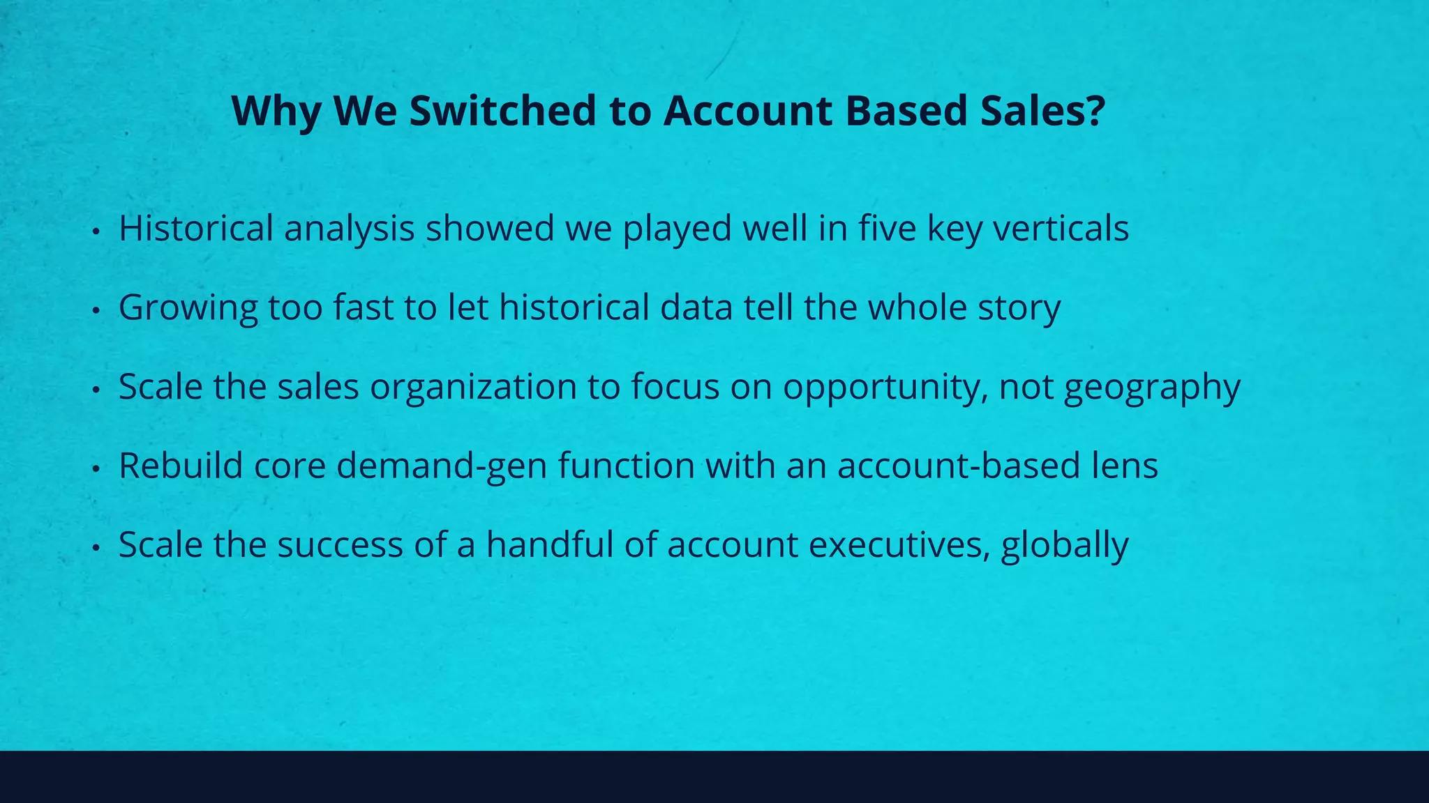Why We Switched to Account Based Sales?
• Historical analysis showed we played well in five key verticals
• Growing too fast to let historical data tell the whole story
• Scale the sales organization to focus on opportunity, not geography
• Rebuild core demand-gen function with an account-based lens
• Scale the success of a handful of account executives, globally
 