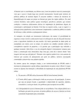 A Internet vem se consolidando, nos últimos anos, como um poderoso meio de comunicação,
visto que o acesso à banda larga tem crescido enormemente, fazendo parte inclusive de
políticas públicas de inclusão digital. É crescente também o número de iniciativas de
disponibilização de mapas em portais na Internet por parte dos órgãos públicos. No atual
contexto brasileiro, tanto político quanto tecnológico, percebe-se, portanto, que existem
condições e tentativas relativamente efetivas de implantação de plataformas digitais de
comunicação e participação na Internet. Com base no exposto acima, o que se sugere é a
utilização destas plataformas como instrumento complementar a audiências públicas na tarefa
de informar e colher subsídios ao planejamento urbano.

As vantagens, em relação aos instrumentos tradicionais, são muitas: (i) possibilidade de
organizar e tornar visível o conhecimento local; (ii) utilização de salas de chat pode funcionar
como o equivalente eletrônico de uma reunião; (iii) maior quantidade de dados pode ser
manipulada com menos custo ou tempo; (iv) permite aos cidadãos entender melhor as
conseqüências espaciais de propostas; e (v) permite que a participação seja realizada a
qualquer momento. Além disso, o uso da cartografia digital é extremamente vantajoso para
tornar a comunicação mais democrática, haja vista que, como diz o famoso ditado “uma
imagem vale mais que mil palavras”. Portanto, estes aspectos podem levar a um aumento do
interesse por assuntos de planejamento por parte do público, inclusive encorajando
comunidades a desenvolver suas próprias agendas.

No entanto, apesar das vantagens citadas, o uso institucionalizado de PP-SIG ainda é
incomum no planejamento e gestão urbana, especialmente em países como o Brasil. A seguir
resume-se algumas das limitações e dificuldades de implantação de uma plataforma PP-SIG
online:

   i) No presente, a PP-SIG utiliza ferramentas SIG de forma bastante limitada;

   ii) É muito difícil captar a informação criada em um processo de participação. A menos
          que seja um projeto focado, a quantidade e subjetividade de sugestões, opiniões,
          comentários, e assim por diante, cria problemas para incorporar em um SIG;

   iii) A desigualdade de acesso à Internet pode ser um problema. Uma solução poderia ser a
          facilitação, por parte dos governos, de pontos públicos de acessos à Internet em locais
          comumente freqüentados pela comunidade;

                                                                                              10
 