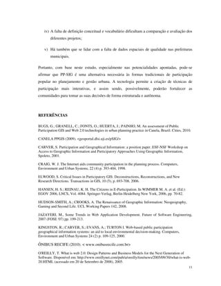 iv) A falta de definição conceitual e vocabulário dificultam a comparação e avaliação dos
        diferentes projetos;

    v) Há também que se lidar com a falta de dados espaciais de qualidade nas prefeituras
        municipais.

Portanto, com base neste estudo, especialmente nas potencialidades apontadas, pode-se
afirmar que PP-SIG é uma alternativa necessária às formas tradicionais de participação
popular no planejamento e gestão urbana. A tecnologia permite a criação de técnicas de
participação mais interativas, e assim sendo, possivelmente, poderão fortalecer as
comunidades para tomar as suas decisões de forma estruturada e autônoma.



REFERÊNCIAS

BUGS, G.; GRANELL, C.; FONTS, O.; HUERTA, J.; PAINHO, M. An assessment of Public
Participation GIS and Web 2.0 technologies in urban planning practice in Canela, Brazil. Cities, 2010.

CANELA PPGIS (2009). <geoportal.dlsi.uji.es/pSIG/>

CARVER, S. Participation and Geographical Information: a position paper. ESF-NSF Workshop on
Access to Geographic Information and Participatory Approaches Using Geographic Information,
Spoleto, 2001.

CRAIG, W. J. The Internet aids community participation in the planning process. Computers,
Environment and Urban Systems, 22 (4) p. 393-404, 1998.

ELWOOD, S. Critical Issues in Participatory GIS: Deconstructions, Reconstructions, and New
Research Directions. Transactions in GIS, 10 (5), p. 693-708, 2006.

HANSEN, H. S.; REINAU, K. H. The Citizens in E-Participation. In WIMMER M. A. et al. (Ed.):
EGOV 2006, LNCS, Vol. 4084. Springer-Verlag, Berlin Heidelberg New York, 2006, pp. 70-82.

HUDSON-SMITH, A.; CROOKS, A. The Renaissance of Geographic Information: Neogeography,
Gaming and Second Life. UCL Working Papers 142, 2008.

JAZAYERI, M., Some Trends in Web Application Development. Future of Software Engineering,
2007 (FOSE '07) pp. 199-213.

KINGSTON, R.; CARVER, S.; EVANS, A.; TURTON I. Web-based public participation
geographical information systems: an aid to local environmental decision-making. Computers,
Environment and Urban Systems 24 (2) p. 109-125, 2000.

ÔNIBUS RECIFE (2010). < www.onibusrecife.com.br>

O'REILLY, T. What is web 2.0: Design Patterns and Business Models for the Next Generation of
Software. Disponível em: http://www.oreillynet.com/pub/a/oreilly/tim/news/2005/09/30/what-is-web-
20.HTML (acessado em 20 de Setembro de 2008), 2005.
                                                                                                    11
 