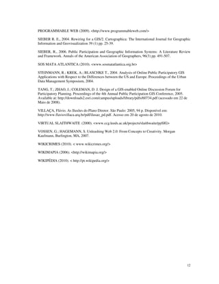 PROGRAMMABLE WEB (2009). <http://www.programmableweb.com/>

SIEBER R. E., 2004. Rewiring for a GIS/2. Cartographica: The International Journal for Geographic
Information and Geovisualization 39 (1) pp. 25-39.

SIEBER, R., 2006. Public Participation and Geographic Information Systems: A Literature Review
and Framework. Annals of the American Association of Geographers, 96(3) pp. 491-507.

SOS MATA ATLANTICA (2010). <www.sosmatatlantica.org.br>

STEINMANN, R.; KREK, A.; BLASCHKE T., 2004. Analysis of Online Public Participatory GIS
Applications with Respect to the Differences between the US and Europe. Proceedings of the Urban
Data Management Symposium, 2004.

TANG, T.; ZHAO, J.; COLEMAN, D. J. Design of a GIS-enabled Online Discussion Forum for
Participatory Planning. Proceedings of the 4th Annual Public Participation GIS Conference, 2005.
Available at: http://downloads2.esri.com/campus/uploads/library/pdfs/60734.pdf (acessado em 22 de
Maio de 2008).

VILLAÇA, Flávio. As Ilusões do Plano Diretor. São Paulo: 2005, 94 p. Disponível em:
http://www.flaviovillaca.arq.br/pdf/ilusao_pd.pdf. Acesso em 20 de agosto de 2010.

VIRTUAL SLAITHWAITE (2000). <www.ccg.leeds.ac.uk/projects/slaithwaite/ppSIG>

VOSSEN, G.; HAGEMANN, S. Unleashing Web 2.0: From Concepts to Creativity. Morgan
Kaufmann, Burlington, MA, 2007.

WIKICRIMES (2010). < www.wikicrimes.org/>

WIKIMAPIA (2006). <http://wikimapia.org/>

WIKIPÉDIA (2010). < http://pt.wikipedia.org/>




                                                                                                   12
 