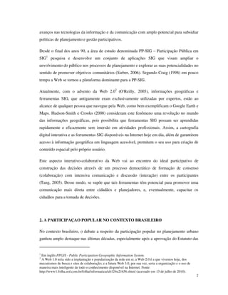 avanços nas tecnologias da informação e da comunicação com amplo potencial para subsidiar
políticas de planejamento e gestão participativos.

Desde o final dos anos 90, a área de estudo denominada PP-SIG – Participação Pública em
SIG1 pesquisa e desenvolve um conjunto de aplicações SIG que visam ampliar o
envolvimento do público nos processos de planejamento e explorar as suas potencialidades no
sentido de promover objetivos comunitários (Sieber, 2006). Segundo Craig (1998) em pouco
tempo a Web se tornou a plataforma dominante para a PP-SIG.

Atualmente, com o advento da Web 2.02 (O'Reilly, 2005), informações geográficas e
ferramentas SIG, que antigamente eram exclusivamente utilizadas por expertos, estão ao
alcance de qualquer pessoa que navegue pela Web, como bem exemplificam o Google Earth e
Maps. Hudson-Smith e Crooks (2008) consideram este fenômeno uma revolução no mundo
das informações geográficas, pois possibilita que ferramentas SIG possam ser aprendidas
rapidamente e eficazmente sem imersão em atividades profissionais. Assim, a cartografia
digital interativa e as ferramentas SIG disponíveis na Internet hoje em dia, além de garantirem
acesso à informação geográfica em linguagem acessível, permitem o seu uso para criação de
conteúdo espacial pelo próprio usuário.

Este aspecto interativo-colaborativo da Web vai ao encontro do ideal participativo de
construção das decisões através de um processo democrático de formação de consenso
(colaboração) com intensiva comunicação e discussão (interação) entre os participantes
(Tang, 2005). Desse modo, se supõe que tais ferramentas têm potencial para promover uma
comunicação mais direta entre cidadãos e planejadores, e, eventualmente, capacitar os
cidadãos para a tomada de decisões.




2. A PARTICIPAÇAO POPULAR NO CONTEXTO BRASILEIRO

No contexto brasileiro, o debate a respeito da participação popular no planejamento urbano
ganhou amplo destaque nas últimas décadas, especialmente após a aprovação do Estatuto das


1
 Em inglês PPGIS - Public Participation Geographic Information System.
2
 A Web 1.0 teria sido a implantação e popularização da rede em si; a Web 2.0 é a que vivemos hoje, dos
mecanismos de busca e sites de colaboração; e a futura Web 3.0, por sua vez, seria a organização e o uso de
maneira mais inteligente de todo o conhecimento disponível na Internet. Fonte:
http://www1.folha.uol.com.br/folha/informatica/ult124u21656.shtml (acessado em 13 de julho de 2010).
                                                                                                              2
 