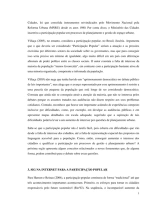 Cidades, lei que consolida instrumentos reivindicados pelo Movimento Nacional pela
Reforma Urbana (MNRU) desde os anos 1980. Por conta disso, o Ministério das Cidades
incentiva a participação popular em processos de planejamento e gestão do espaço urbano.

Villaça (2005), no entanto, considera a participação popular, no Brasil, ilusória. Argumenta
que o que deveria ser considerado “Participação Popular” seriam a atuação e as pressões
exercidas por diferentes setores da sociedade sobre os governantes, mas que para conseguir
isso seria preciso um mínimo de igualdade, algo muito difícil em um país com diferenças
abismais de poder político entre as classes sociais. O autor constata a falta de interesse da
maioria da população “menos favorecida”, em contraste com a participação bastante ativa de
uma minoria organizada, competente e informada da população.

Villaça (2005) não nega que tenha havido um “aprimoramento democrático no debate público
de leis importantes”, mas alega que o avanço representado por esse aprimoramento é restrito a
uma parcela tão pequena da população que está longe de ser considerado democrático.
Constata que ainda não se conseguiu atrair a atenção da maioria, que não se interessa pelos
debates porque os assuntos tratados nas audiências não dizem respeito aos seus problemas
cotidianos. Contudo, reconhece que houve um importante acúmulo de experiências composto
inclusive por dificuldades, como, por exemplo, em divulgar as audiências públicas e em
apresentar mapas detalhados em escala adequada; sugerindo que a superação de tais
dificuldades poderia levar a um aumento de interesse por questões de planejamento urbano.

Sabe-se que a participação popular não é tarefa fácil, pois esbarra em dificuldades que vão
desde a falta de interesse dos cidadãos, até a falta de representação espacial das propostas em
linguagem acessível para a população. Como, então, conseguir aumentar o interesse dos
cidadãos e qualificar a participação em processos de gestão e planejamento urbano? A
próxima seção apresenta alguns conceitos relacionados a novas ferramentas que, de alguma
forma, podem contribuir para o debate sobre essas questões.




3. SIG NA INTERNET PARA A PARTICIPAÇÃO POPULAR

Para Hansen e Reinau (2006), a participação popular continuou de forma “tradicional” até que
três acontecimentos importantes aconteceram. Primeiro, os esforços para tornar os cidadãos
responsáveis pelo futuro sustentável (Rio'92). Na seqüência, o incomparável aumento da
                                                                                             3
 