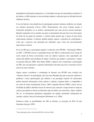 quantidade de informações disponíveis e a velocidade com que são transmitidas na Internet. E
por último, os SIG tornaram-se uma tecnologia madura o suficiente para ser utilizada fora dos
ambientes técnicos.

O uso da Internet como plataforma de participação promete inúmeras melhorias em relação
aos métodos presenciais (Carver, 2001). Primeiramente, não existe restrição quanto à
localização geográfica ou ao horário, oportunizando que mais pessoas possam participar.
Quando comparado com as reuniões nas quais os participantes têm que fazer suas observações
na frente de um grupo de estranhos, o sistema online permite que o façam de uma forma
relativamente anônima. A Internet também poderia superar a atmosfera de confrontação e
evitar que o processo seja dominado por indivíduos cujas visões não necessariamente
representam a maioria.

O uso de SIG para a participação popular é conhecido como PP-SIG – Participação Pública
em SIG3. A PP-SIG conecta a capacidade técnica dos SIG ao conhecimento local. Longe de
serem usadas de forma convencional, como em análises espaciais, estas capacidades são
usadas pelo público para produção de mapas e historias que ajudam a caracterizar o espaço
em questão (Elwood, 2006). Para Sieber (2004) o objetivo não é transformar a participação
em SIG, mas sim apresentar e organizar informações relevantes que não se tornariam visíveis
através de outros métodos.

Alguns autores consideram a combinação de Internet com PP-SIG uma evolução dos
“métodos clássicos” de participação, pois traz mais liberdade para que as pessoas explorem o
problema e criem representações que refletem a sua percepção espacial. Os interessados
podem manusear informações, testar cenários e soluções, comparar idéias, e compartilhar a
sua visão de forma sistematizada (Carver, 2001). Segundo Elwood (2006) a chave está na
facilidade do público identificar locais de interesse que conectam o mapa mental ao mapa do
sistema, pois podem se basear em diferentes tipos de mídias, tais como fotos, vídeos, modelos
3D, etc. As ferramentas geralmente empregadas são simples, permitindo sobreposição de
camadas, seleção e busca de informações (Steinmann et al., 2004).

Somam-se ainda, as possibilidades dos SIG na Internet, as inovações da Web 2.0 que
fomentam (Jazayeri, 2007):



3
    Para informações sobre a história do PP-SIG ver Carver (2001).
                                                                                           4
 