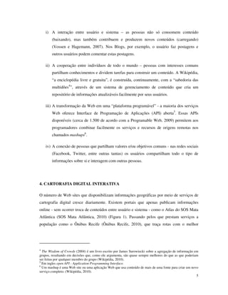 i) A interação entre usuário e sistema – as pessoas não só consomem conteúdo
        (baixando), mas também contribuem e produzem novos conteúdos (carregando)
        (Vossen e Hagemann, 2007). Nos Blogs, por exemplo, o usuário faz postagens e
        outros usuários podem comentar estas postagens.

    ii) A cooperação entre indivíduos de todo o mundo – pessoas com interesses comuns
        partilham conhecimentos e dividem tarefas para construir um conteúdo. A Wikipédia,
        “a enciclopédia livre e gratuita”, é construída, continuamente, com a “sabedoria das
        multidões4”, através de um sistema de gerenciamento de conteúdo que cria um
        repositório de informações atualizáveis facilmente por seus usuários.

    iii) A transformação da Web em uma “plataforma programável” - a maioria dos serviços
        Web oferece Interface de Programação de Aplicações (API) aberta5. Essas APIs
        disponíveis (cerca de 1.500 de acordo com a Programable Web, 2009) permitem aos
        programadores combinar facilmente os serviços e recursos de origens remotas nos
        chamados mashups6.

    iv) A conexão de pessoas que partilham valores e/ou objetivos comuns - nas redes sociais
        (Facebook, Twitter, entre outras tantas) os usuários compartilham todo o tipo de
        informações sobre si e interagem com outras pessoas.




4. CARTORAFIA DIGITAL INTERATIVA

O número de Web sites que disponibilizam informações geográficas por meio de serviços de
cartografia digital cresce diariamente. Existem portais que apenas publicam informações
online - sem ocorrer troca de conteúdos entre usuário e sistema - como o Atlas do SOS Mata
Atlântica (SOS Mata Atlântica, 2010) (Figura 1). Passando pelos que prestam serviços a
população como o Ônibus Recife (Ônibus Recife, 2010), que traça rotas com o melhor




4
  The Wisdom of Crowds (2004) é um livro escrito por James Surowiecki sobre a agregação de informação em
grupos, resultando em decisões que, como ele argumenta, são quase sempre melhores do que as que poderiam
ser feitas por qualquer membro do grupo (Wikipédia, 2010).
5
  Em ingles open API - Application Programming Interface.
6
  Um mashup é uma Web site ou uma aplicação Web que usa conteúdo de mais de uma fonte para criar um novo
serviço completo. (Wikipédia, 2010).
                                                                                                       5
 
