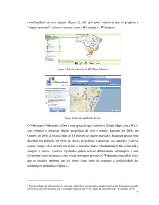 custo/benefício de uma viagem (Figura 2). Até aplicações interativas que se propõem a
“mapear o mundo” colaborativamente, como o Wikimapia e o Wikicrimes.




                             Figura 1: Interface do Atlas do SOS Mata Atlântica.




                                    Figura 2: Interface do Ônibus Recife.


O Wikimapia (Wikimapia, 2006) é uma aplicação que combina o Google Maps com a Wiki7,
cujo objetivo é descrever feições geográficas de todo o mundo. Lançado em 2006, em
Outubro de 2008 já possuía mais de 8.5 milhões de lugares marcados. Qualquer pessoa pode
desenhar um polígono em torno de objetos geográficos e descrever sua categoria (rodovia,
escola, parque, etc.), atribuir um nome, e adicionar dados complementares tais como links,
imagens e vídeos. Usuários registrados podem acessar determinadas informações e usar
ferramentas mais avançadas como trocar mensagens pessoais. O Wikimapia contabiliza votos
que os usuários atribuem uns aos outros como meio de assegurar a confiabilidade das
informações produzidas (Figura 3).




7
 Tipo de coleção de documentos ou software colaborativo que permite a edição coletiva dos documentos usando
um sistema que não necessita que o conteúdo tenha que ser revisto antes da sua publicação (Wikipédia, 2010).
                                                                                                             6
 