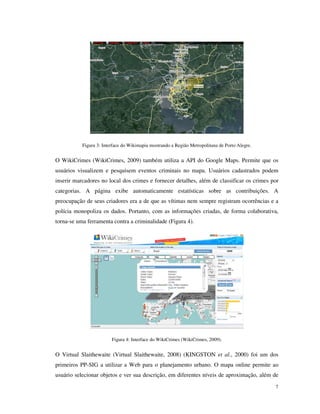 Figura 3: Interface do Wikimapia mostrando a Região Metropolitana de Porto Alegre.


O WikiCrimes (WikiCrimes, 2009) também utiliza a API do Google Maps. Permite que os
usuários visualizem e pesquisem eventos criminais no mapa. Usuários cadastrados podem
inserir marcadores no local dos crimes e fornecer detalhes, além de classificar os crimes por
categorias. A página exibe automaticamente estatísticas sobre as contribuições. A
preocupação de seus criadores era a de que as vítimas nem sempre registram ocorrências e a
polícia monopoliza os dados. Portanto, com as informações criadas, de forma colaborativa,
torna-se uma ferramenta contra a criminalidade (Figura 4).




                         Figura 4: Interface do WikiCrimes (WikiCrimes, 2009).


O Virtual Slaithewaite (Virtual Slaithewaite, 2008) (KINGSTON et al., 2000) foi um dos
primeiros PP-SIG a utilizar a Web para o planejamento urbano. O mapa online permite ao
usuário selecionar objetos e ver sua descrição, em diferentes níveis de aproximação, além de
                                                                                                7
 