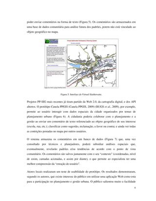poder enviar comentários na forma de texto (Figura 5). Os comentários são armazenados em
uma base de dados comunitária para análise futura dos padrões, porem não está vinculado ao
objeto geográfico no mapa.




                             Figura 5: Interface do Virtual Slaithewaite.


Projetos PP-SIG mais recentes já tiram partido da Web 2.0, da cartografia digital, e dos API
abertos. O protótipo Canela PPGIS (Canela PPGIS, 2009) (BUGS et al., 2009), por exemplo,
permite ao usuário interagir com dados espaciais da cidade organizados por temas de
planejamento urbano (Figura 6). A cidadania poderia colaborar com o planejamento e a
gestão ao enviar um comentário de texto referenciado ao objeto geográfico de seu interesse
(escola, rua, etc.); classificar como sugestão, reclamação, a favor ou contra; e ainda ver todas
as contrições postadas no mapa por outros usuários.

O sistema armazena os comentários em um banco de dados (Figura 7) que, uma vez
consultado por técnicos e planejadores, poderá subsidiar análises espaciais que,
eventualmente, revelarão padrões e/ou tendências de acordo com o ponto de vista
comunitário. Os comentários são salvos juntamente com o seu “contexto” (coordenadas, nível
de zoom, camadas acionadas, e assim por diante), o que permite ao especialista ter uma
melhor compreensão da “emoção do usuário”.

Atores locais realizaram um teste de usabilidade do protótipo. Os resultados demonstraram,
segundo os autores, que existe interesse do público em utilizar uma aplicação Web como esta
para a participação no planejamento e gestão urbana. O público salientou muito a facilidade

                                                                                              8
 