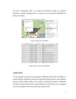 de acesso a informações sobre a sua cidade. Os comentários postados se mostraram
pertinentes a questões de planejamento e os usuários não tiveram grandes dificuldades em
utilizar a ferramenta.




                               Figura 6: Interface do Canela PPGIS.




                            Figura 7: Banco de dados do Canela PPGIS.




5. DISCUSSÃO

Um dos principais instrumentos de participação estabelecido pelo Estatuto das Cidades é a
audiência pública, obrigatória no processo de elaboração de planos diretores; cuja finalidade é
informar, colher subsídios, debater, rever e analisar o conteúdo de tais planos. O Ministério
das Cidades orienta ainda que todo o material utilizado para este fim deve ser em linguagem
acessível e divulgado em meios de comunicação social em massa.



                                                                                             9
 