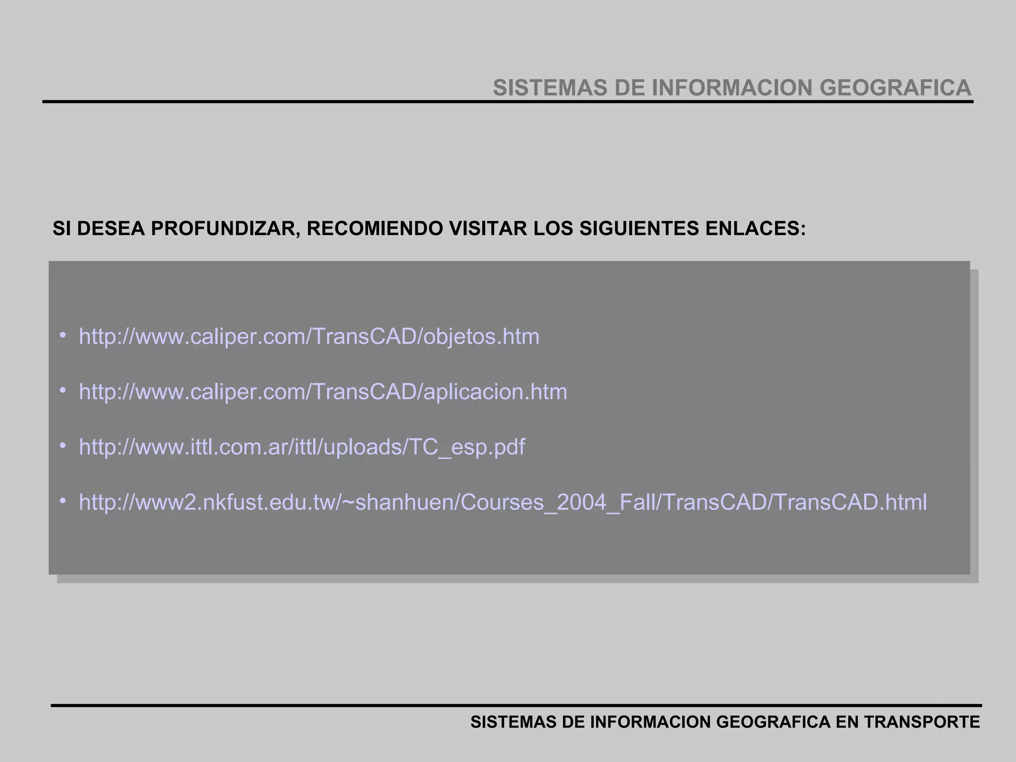 http://www.caliper.com/TransCAD/objetos.htm http://www.caliper.com/TransCAD/aplicacion.htm http://www.ittl.com.ar/ittl/uploads/TC_esp.pdf http://www2.nkfust.edu.tw/~shanhuen/Courses_2004_Fall/TransCAD/TransCAD.html SI DESEA PROFUNDIZAR, RECOMIENDO VISITAR LOS SIGUIENTES ENLACES: SISTEMAS DE INFORMACION GEOGRAFICA EN TRANSPORTE SISTEMAS DE INFORMACION GEOGRAFICA 