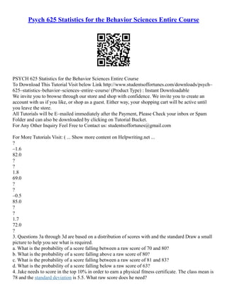 Psych 625 Statistics for the Behavior Sciences Entire Course
PSYCH 625 Statistics for the Behavior Sciences Entire Course
To Download This Tutorial Visit below Link http://www.studentsoffortunes.com/downloads/psych–
625–statistics–behavior–sciences–entire–course/ (Product Type) : Instant Downloadable
We invite you to browse through our store and shop with confidence. We invite you to create an
account with us if you like, or shop as a guest. Either way, your shopping cart will be active until
you leave the store.
All Tutorials will be E–mailed immediately after the Payment, Please Check your inbox or Spam
Folder and can also be downloaded by clicking on Tutorial Bucket.
For Any Other Inquiry Feel Free to Contact us: studentsoffortunes@gmail.com
For More Tutorials Visit: ( ... Show more content on Helpwriting.net ...
?
–1.6
82.0
?
?
1.8
69.0
?
?
–0.5
85.0
?
?
1.7
72.0
?
3. Questions 3a through 3d are based on a distribution of scores with and the standard Draw a small
picture to help you see what is required.
a. What is the probability of a score falling between a raw score of 70 and 80?
b. What is the probability of a score falling above a raw score of 80?
c. What is the probability of a score falling between a raw score of 81 and 83?
d. What is the probability of a score falling below a raw score of 63?
4. Jake needs to score in the top 10% in order to earn a physical fitness certificate. The class mean is
78 and the standard deviation is 5.5. What raw score does he need?
 