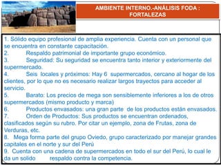 AMBIENTE INTERNO.-ANÁLISIS FODA :
FORTALEZAS
1. Sólido equipo profesional de amplia experiencia. Cuenta con un personal que
se encuentra en constante capacitación.
2. Respaldo patrimonial de importante grupo económico.
3. Seguridad: Su seguridad se encuentra tanto interior y exteriormente del
supermercado.
4. Seis locales y próximos: Hay 6 supermercados, cercano al hogar de los
clientes, por lo que no es necesario realizar largos trayectos para acceder al
servicio.
5. Barato: Los precios de mega son sensiblemente inferiores a los de otros
supermercados (mismo producto y marca)
6. Productos envasados: una gran parte de los productos están envasados.
7. Orden de Productos: Sus productos se encuentran ordenados,
clasificados según su rubro. Por citar un ejemplo, zona de Frutas, zona de
Verduras, etc.
8. Mega forma parte del grupo Oviedo, grupo caracterizado por manejar grandes
capitales en el norte y sur del Perú
9. Cuenta con una cadena de supermercados en todo el sur del Perú, lo cual le
da un solido respaldo contra la competencia.
 