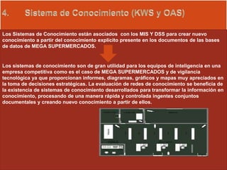 Los Sistemas de Conocimiento están asociados con los MIS Y DSS para crear nuevo
conocimiento a partir del conocimiento explícito presente en los documentos de las bases
de datos de MEGA SUPERMERCADOS.
Los sistemas de conocimiento son de gran utilidad para los equipos de inteligencia en una
empresa competitiva como es el caso de MEGA SUPERMERCADOS y de vigilancia
tecnológica ya que proporcionan informes, diagramas, gráficos y mapas muy apreciados en
la toma de decisiones estratégicas. La evaluación de redes de conocimiento se beneficia de
la existencia de sistemas de conocimiento desarrollados para transformar la información en
conocimiento, procesando de una manera rápida y controlada ingentes conjuntos
documentales y creando nuevo conocimiento a partir de ellos.
 