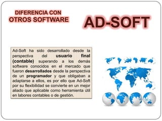 AD-SOFT
Ad-Soft ha sido desarrollado desde la
perspectiva del usuario final
(contable) superando a los demás
software conocidos en el mercado que
fueron desarrollados desde la perspectiva
de un programador y que obligaban a
adaptarse a ellos, es por ello que Ad-Soft
por su flexibilidad se convierte en un mejor
aliado que aplicable como herramienta útil
en labores contables o de gestión.
DIFERENCIA CON
OTROS SOFTWARE
 