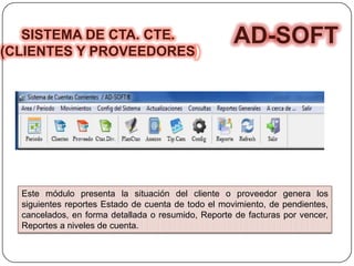 SISTEMA DE CTA. CTE.
(CLIENTES Y PROVEEDORES)
AD-SOFT
Este módulo presenta la situación del cliente o proveedor genera los
siguientes reportes Estado de cuenta de todo el movimiento, de pendientes,
cancelados, en forma detallada o resumido, Reporte de facturas por vencer,
Reportes a niveles de cuenta.
 