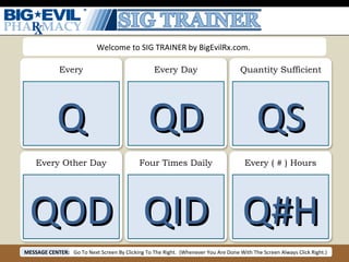 Every Every Day Quantity Sufficient Every Other Day Four Times Daily Every ( # ) Hours Q QD QS QOD QID Q#H Welcome to SIG TRAINER by BigEvilRx.com.  MESSAGE CENTER: Go To Next Screen By Clicking To The Right.  (Whenever You Are Done With The Screen Always Click Right.) 
