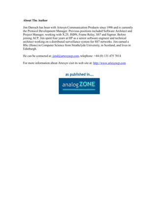 About The Author
Jim Darroch has been with Artesyn Communication Products since 1996 and is currently
the Protocol Development Manager. Previous positions included Software Architect and
Project Manager, working with X.25, ISDN, Frame Relay, SS7 and Sigtran. Before
joining ACP, Jim spent four years at HP as a senior software engineer and technical
architect working on a distributed surveillance system for SS7 networks. Jim earned a
BSc (Hons) in Computer Science from Strathclyde University, in Scotland, and lives in
Edinburgh.
He can be contacted at; jimd@artesyncp.com, telephone: +44 (0) 131 475 7014
For more information about Artesyn visit its web site at: http://www.artesyncp.com
 