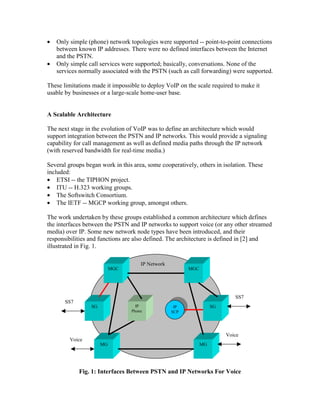 • Only simple (phone) network topologies were supported -- point-to-point connections
between known IP addresses. There were no defined interfaces between the Internet
and the PSTN.
• Only simple call services were supported; basically, conversations. None of the
services normally associated with the PSTN (such as call forwarding) were supported.
These limitations made it impossible to deploy VoIP on the scale required to make it
usable by businesses or a large-scale home-user base.
A Scalable Architecture
The next stage in the evolution of VoIP was to define an architecture which would
support integration between the PSTN and IP networks. This would provide a signaling
capability for call management as well as defined media paths through the IP network
(with reserved bandwidth for real-time media.)
Several groups began work in this area, some cooperatively, others in isolation. These
included:
• ETSI -- the TIPHON project.
• ITU -- H.323 working groups.
• The Softswitch Consortium.
• The IETF -- MGCP working group, amongst others.
The work undertaken by these groups established a common architecture which defines
the interfaces between the PSTN and IP networks to support voice (or any other streamed
media) over IP. Some new network node types have been introduced, and their
responsibilities and functions are also defined. The architecture is defined in [2] and
illustrated in Fig. 1.
Fig. 1: Interfaces Between PSTN and IP Networks For Voice
SS7
MGC
SG
MG
MGC
SG
MG
IP Network
Voice
SS7
Voice
IP
SCP
IP
Phone
 