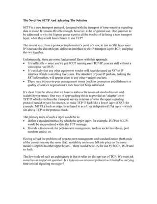The Need For SCTP And Adapting The Solution
SCTP is a new transport protocol, designed with the transport of time-sensitive signaling
data in mind. It remains flexible enough, however, to be of general use. One question to
be addressed is why the Sigtran group went to all the trouble of defining a new transport
layer, when they could have chosen to use TCP?
The easiest way, from a protocol implementer’s point of view, to run an SS7 layer over
IP is to take the chosen layer, define an interface to the IP transport layer (TCP) and plug
the two together.
Unfortunately, there are some fundamental flaws with this approach:
• It’s inflexible -- once you’ve got SCCP running over TCP/IP, you are still without a
solution to run ISUP.
• It’s unlikely that any other equipment vendor will have designed an SS7 to IP
interface which is anything like yours. The structure of your IP packets, holding the
SS7 information, will appear alien to any other vendor's packets.
• There may be peer-to-peer management issues (such as connection establishment or
quality of service negotiation) which have not been addressed.
It’s clear from the above that we have to address the issues of standardization and
scalability (or reuse). One way of approaching this is to provide an "adapter" over
TCP/IP which redefines the transport service in terms of what the upper signaling
protocol would expect: In essence, to make TCP/IP look like a lower layer of SS7 (for
example, MTP3.) Such an object is referred to as a User Adaptation (UA) layer -- which
sits above TCP in the protocol stack.
The primary roles of such a layer would be to:
• Define a standard method by which the upper layer (for example, ISUP or SCCP)
would be encapsulated within the TCP message.
• Provide a framework for peer-to-peer management, such as socket interfaces, port
numbers and so on.
Having solved the problems of peer-to-peer management and standardization (both ends
of the connection use the same UA), scalability and reuse fall into place as the same
model is applied to other upper layers -- there would be a UA for use by SCCP, ISUP and
so forth.
The downside of such an architecture is that it relies on the services of TCP. We must ask
ourselves an important question: Is a byte-stream oriented protocol well suited to carrying
time-critical signaling messages?
 