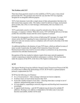 The Problem with TCP
There have been questions raised over the suitability of TCP to carry a time-critical
protocol like SS7. The questions arise from the very fact that TCP was originally
designed for an altogether different purpose.
TCP is byte-streamed, it provides a single stream of data and guarantees that data to be
delivered in byte-sequence order. This makes it ideal for delivery of large, unstructured
pieces of data, like a file or e-mail message. Unfortunately, that very feature is its
downfall.
TCP is particularly sensitive to delays caused by network errors: By loss of bytes,
messages, or sequence violation. When this occurs, TCP will hold up delivery of all data
(within this monolithic stream) until the correct sequence is restored.
Consider the consequences of this in terms of delivering SS7 messages. If a single TCP
stream carries the ISUP signaling for many connections, then the loss of a message
relevant to only one resource (such as a telephone call) will result in the delay of all other
ISUP messages.
An additional problem is the duration of some TCP timers, which are defined in terms of
many seconds. In particular, the length of the Connection, Keep Alive and
Retransmission timers may result in excessive delays to connection set-up, determining
connection loss and data retransmission.
Recognition of this has resulted in industry experts from many network equipment
vendors cooperating to study the problems and propose a solution. This has been done
under the auspices of the IETF, in the form of the Sigtran working group.
SCTP
The Sigtran Working Group has defined a Stream Control Transmission Protocol (SCTP)
[1] which aims to address the shortcomings of TCP. SCTP itself is a general purpose
protocol, a replacement for TCP.
SCTP has the following set of features:
• It is a Unicast protocol -- data exchange is between two known endpoints.
• It defines timers of much shorter duration than TCP.
• It provides reliable transport of user data -- detecting when data is corrupt or out of
sequence, and performing repair as necessary.
• It is rate-adaptive, responding to network congestion and throttling back transmission
accordingly.
• It supports multi-homing -- each SCTP endpoint may be known by multiple IP
addresses. Routing to one address is independent of all others and, if one route
becomes unavailable, another will be used.
 