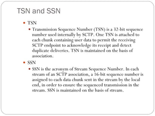 TSN and SSN TSN Transmission Sequence Number (TSN) is a 32-bit sequence number used internally by SCTP. One TSN is attached to each chunk containing user data to permit the receiving SCTP endpoint to acknowledge its receipt and detect duplicate deliveries. TSN is maintained on the basis of association. SSN SSN is the acronym of Stream Sequence Number. In each stream of an SCTP association, a 16-bit sequence number is assigned to each data chunk sent in the stream by the local end, in order to ensure the sequenced transmission in the stream. SSN is maintained on the basis of stream. 