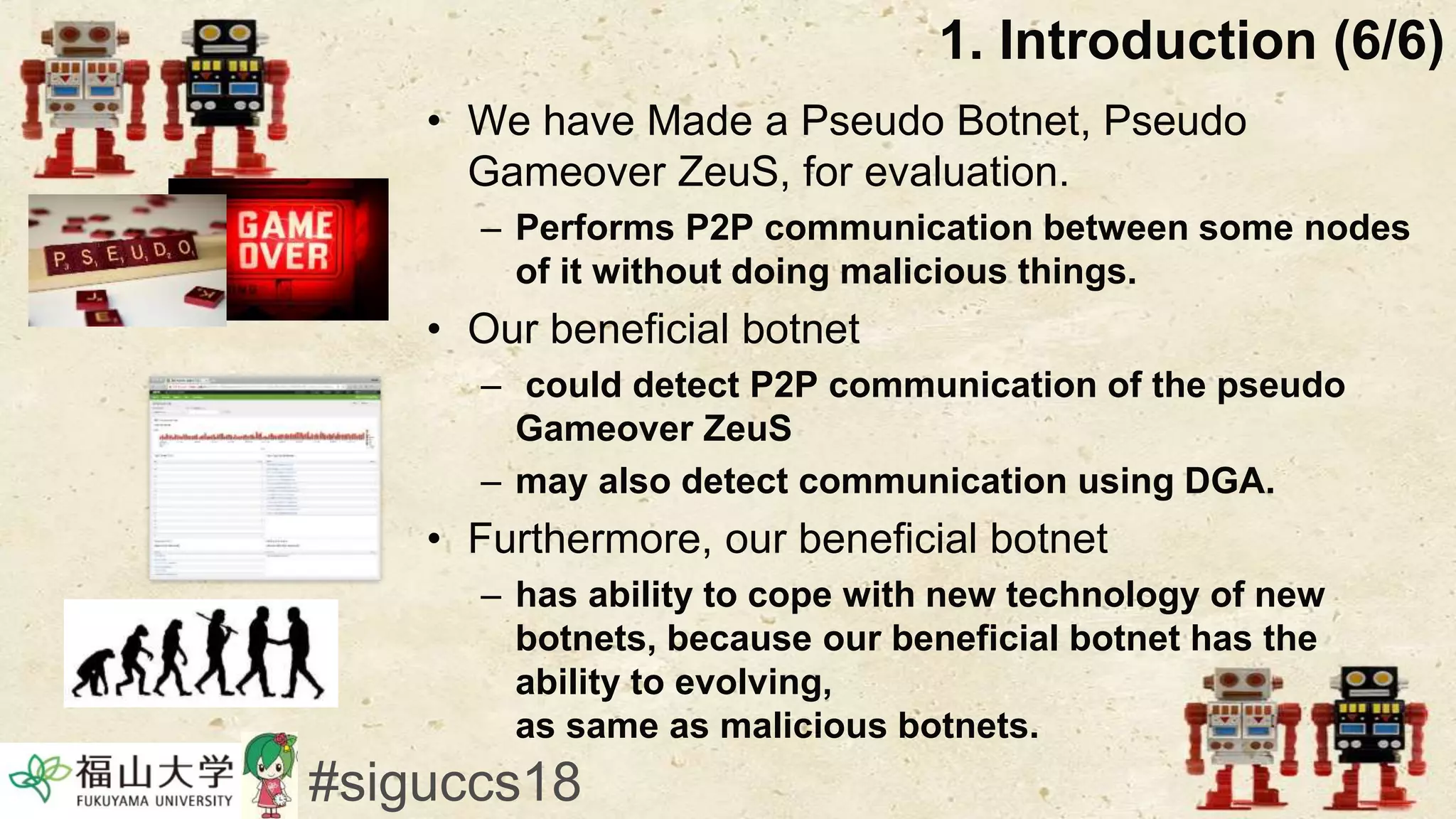 • We have Made a Pseudo Botnet, Pseudo
Gameover ZeuS, for evaluation.
– Performs P2P communication between some nodes
of it without doing malicious things.
• Our beneficial botnet
– could detect P2P communication of the pseudo
Gameover ZeuS
– may also detect communication using DGA.
• Furthermore, our beneficial botnet
– has ability to cope with new technology of new
botnets, because our beneficial botnet has the
ability to evolving,
as same as malicious botnets.
1. Introduction (6/6)
#siguccs18
 