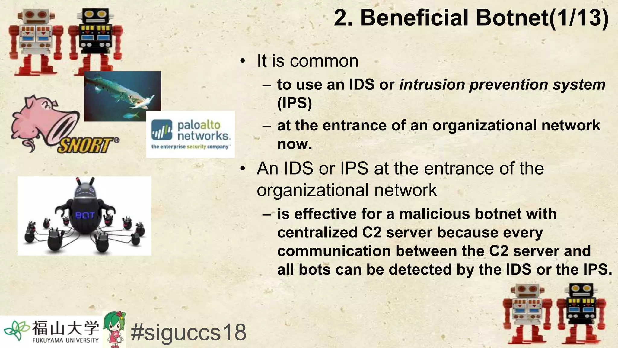 2. Beneficial Botnet(1/13)
• It is common
– to use an IDS or intrusion prevention system
(IPS)
– at the entrance of an organizational network
now.
• An IDS or IPS at the entrance of the
organizational network
– is effective for a malicious botnet with
centralized C2 server because every
communication between the C2 server and
all bots can be detected by the IDS or the IPS.
#siguccs18
 