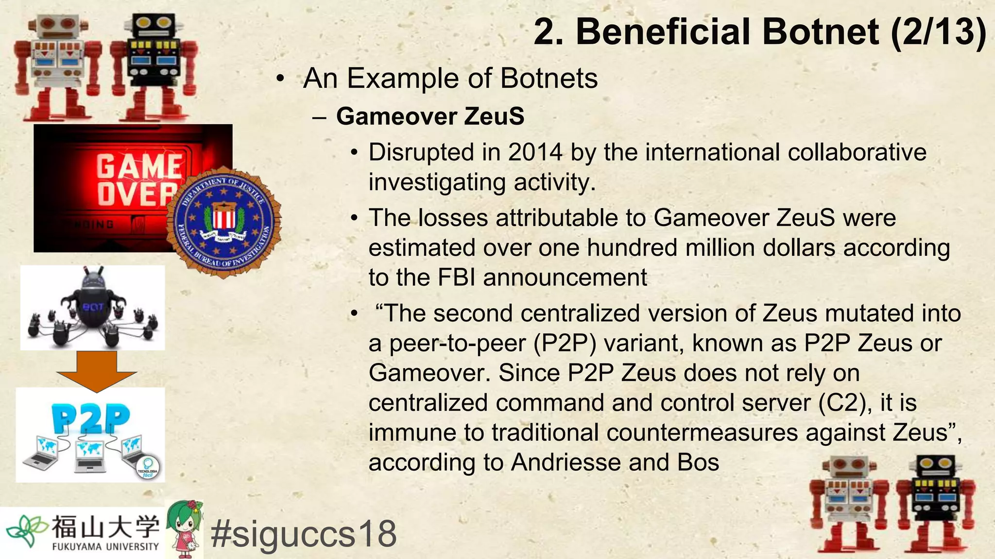 • An Example of Botnets
– Gameover ZeuS
• Disrupted in 2014 by the international collaborative
investigating activity.
• The losses attributable to Gameover ZeuS were
estimated over one hundred million dollars according
to the FBI announcement
• “The second centralized version of Zeus mutated into
a peer-to-peer (P2P) variant, known as P2P Zeus or
Gameover. Since P2P Zeus does not rely on
centralized command and control server (C2), it is
immune to traditional countermeasures against Zeus”,
according to Andriesse and Bos
2. Beneficial Botnet (2/13)
#siguccs18
 