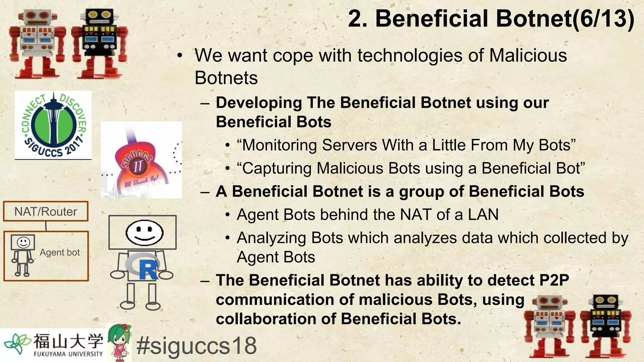 • We want cope with technologies of Malicious
Botnets
– Developing The Beneficial Botnet using our
Beneficial Bots
• “Monitoring Servers With a Little From My Bots”
• “Capturing Malicious Bots using a Beneficial Bot”
– A Beneficial Botnet is a group of Beneficial Bots
• Agent Bots behind the NAT of a LAN
• Analyzing Bots which analyzes data which collected by
Agent Bots
– The Beneficial Botnet has ability to detect P2P
communication of malicious Bots, using
collaboration of Beneficial Bots.
2. Beneficial Botnet(6/13)
#siguccs18
Agent bot
NAT/Router
 