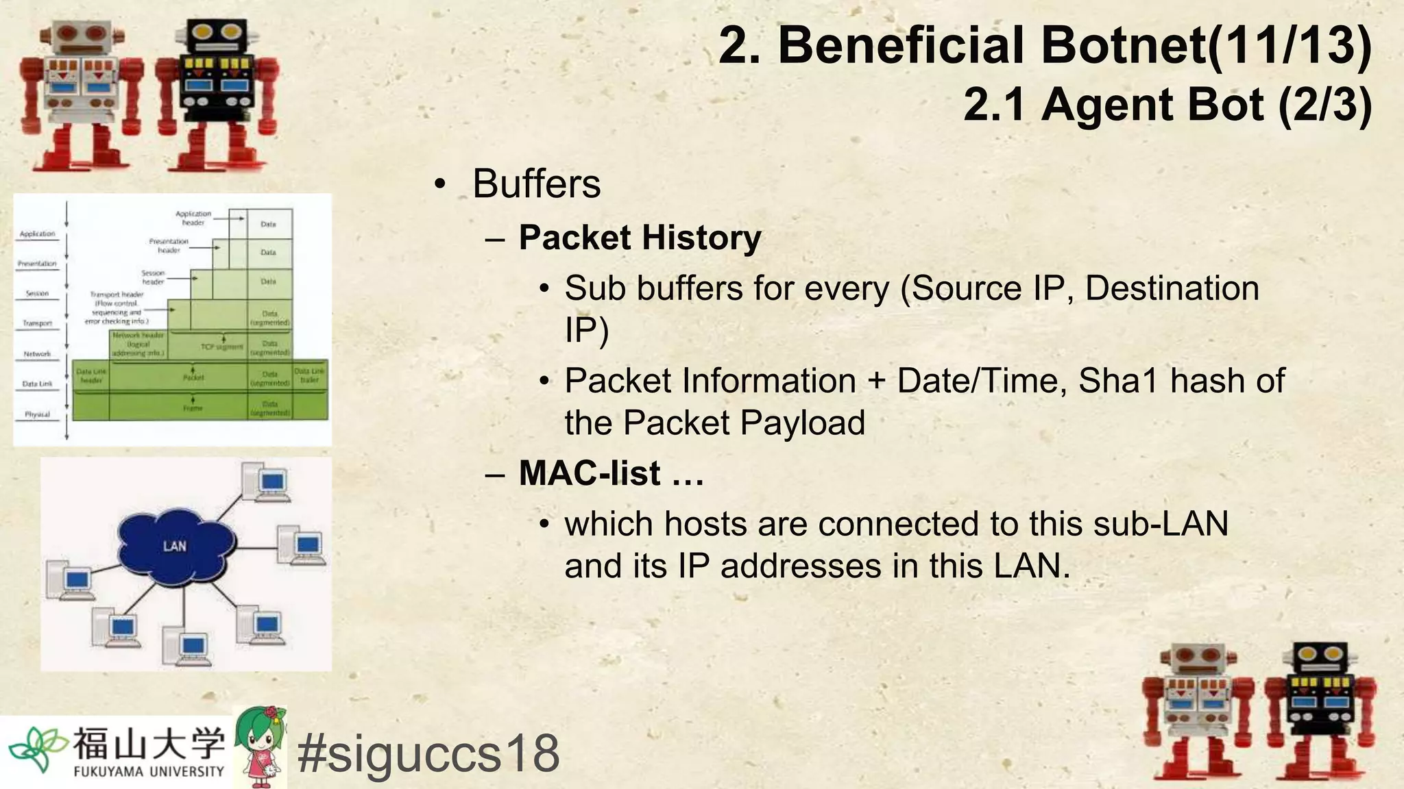 • Buffers
– Packet History
• Sub buffers for every (Source IP, Destination
IP)
• Packet Information + Date/Time, Sha1 hash of
the Packet Payload
– MAC-list …
• which hosts are connected to this sub-LAN
and its IP addresses in this LAN.
2. Beneficial Botnet(11/13)
2.1 Agent Bot (2/3)
#siguccs18
 