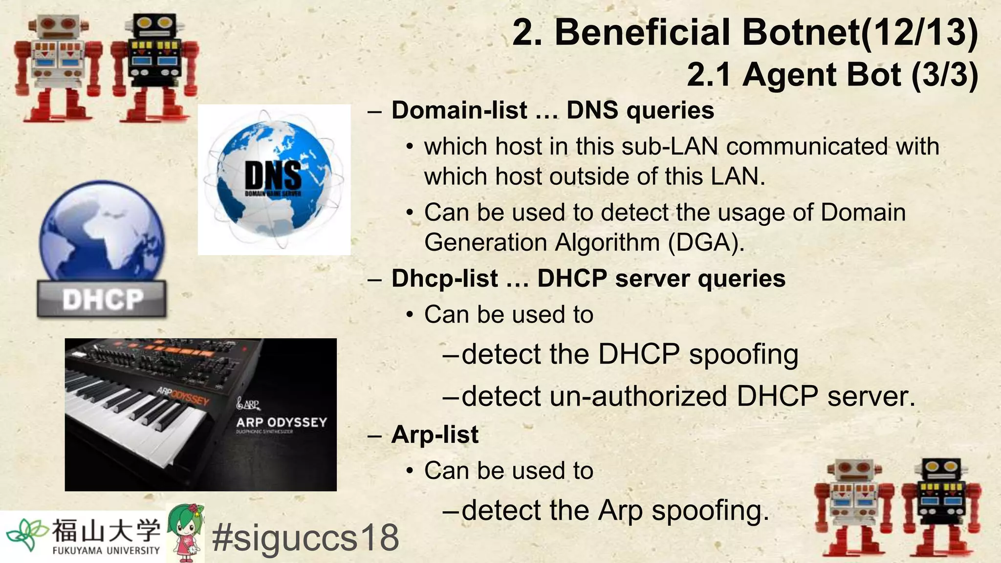– Domain-list … DNS queries
• which host in this sub-LAN communicated with
which host outside of this LAN.
• Can be used to detect the usage of Domain
Generation Algorithm (DGA).
– Dhcp-list … DHCP server queries
• Can be used to
–detect the DHCP spoofing
–detect un-authorized DHCP server.
– Arp-list
• Can be used to
–detect the Arp spoofing.
#siguccs18
2. Beneficial Botnet(12/13)
2.1 Agent Bot (3/3)
 