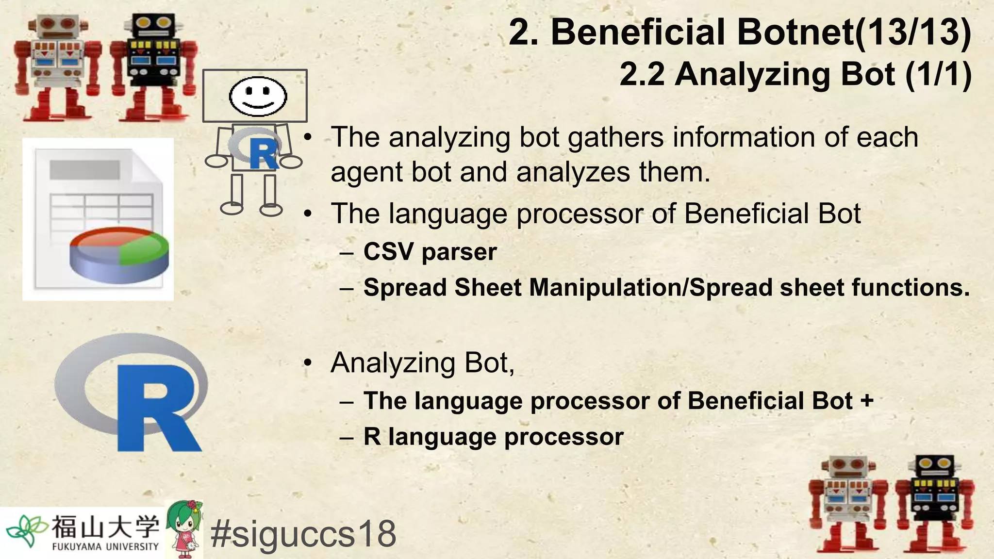 • The analyzing bot gathers information of each
agent bot and analyzes them.
• The language processor of Beneficial Bot
– CSV parser
– Spread Sheet Manipulation/Spread sheet functions.
• Analyzing Bot,
– The language processor of Beneficial Bot +
– R language processor
2. Beneficial Botnet(13/13)
2.2 Analyzing Bot (1/1)
#siguccs18
 