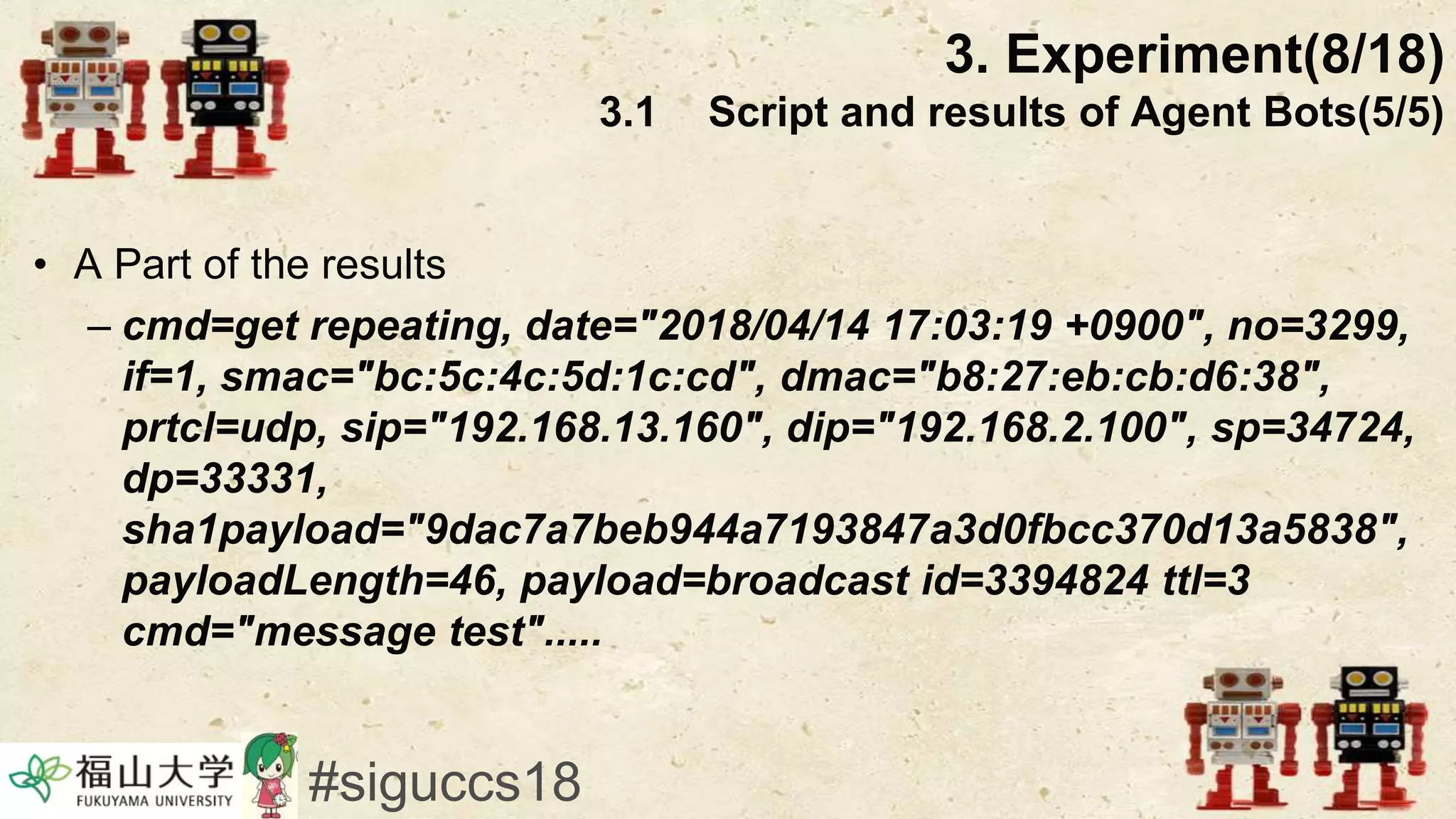 • A Part of the results
– cmd=get repeating, date="2018/04/14 17:03:19 +0900", no=3299,
if=1, smac="bc:5c:4c:5d:1c:cd", dmac="b8:27:eb:cb:d6:38",
prtcl=udp, sip="192.168.13.160", dip="192.168.2.100", sp=34724,
dp=33331,
sha1payload="9dac7a7beb944a7193847a3d0fbcc370d13a5838",
payloadLength=46, payload=broadcast id=3394824 ttl=3
cmd="message test".....
3. Experiment(8/18)
3.1 Script and results of Agent Bots(5/5)
#siguccs18
 