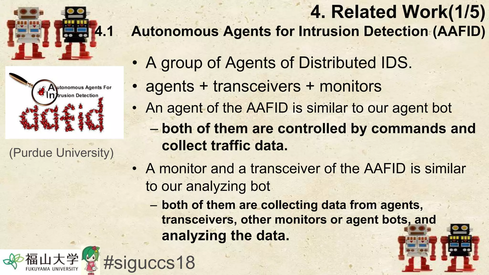 • A group of Agents of Distributed IDS.
• agents + transceivers + monitors
• An agent of the AAFID is similar to our agent bot
– both of them are controlled by commands and
collect traffic data.
• A monitor and a transceiver of the AAFID is similar
to our analyzing bot
– both of them are collecting data from agents,
transceivers, other monitors or agent bots, and
analyzing the data.
4. Related Work(1/5)
4.1 Autonomous Agents for Intrusion Detection (AAFID)
#siguccs18
(Purdue University)
 