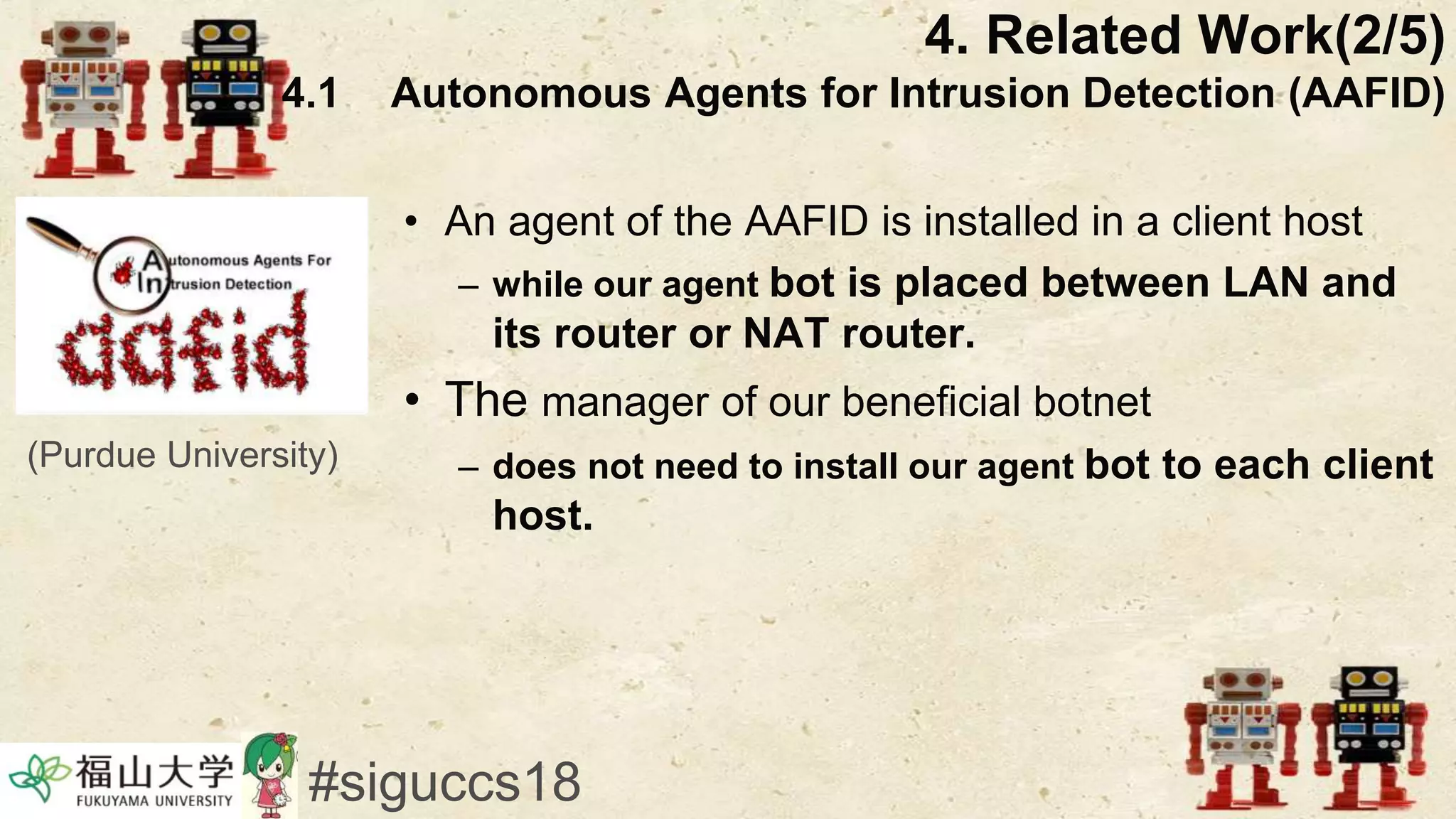 • An agent of the AAFID is installed in a client host
– while our agent bot is placed between LAN and
its router or NAT router.
• The manager of our beneficial botnet
– does not need to install our agent bot to each client
host.
4. Related Work(2/5)
4.1 Autonomous Agents for Intrusion Detection (AAFID)
#siguccs18
(Purdue University)
 