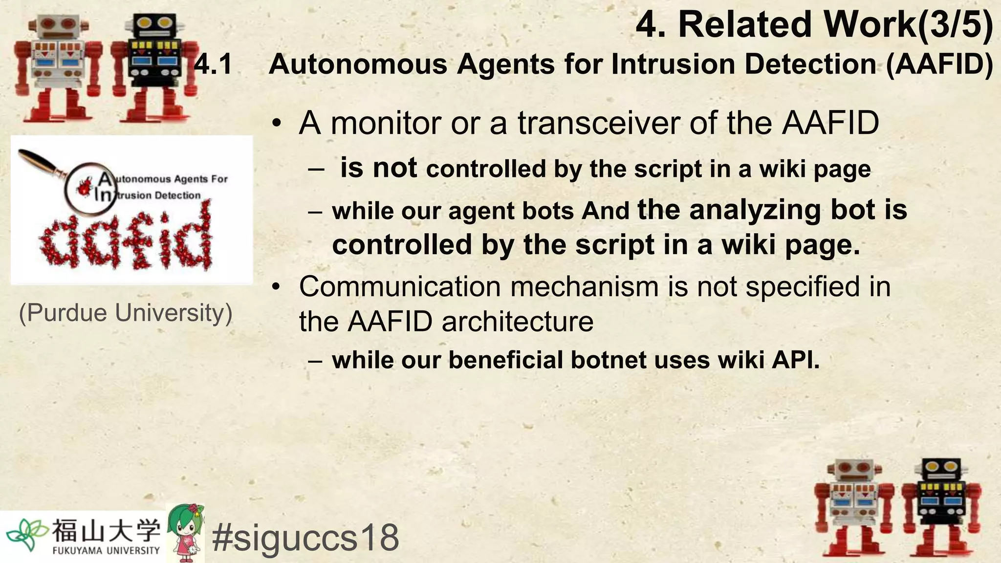 • A monitor or a transceiver of the AAFID
– is not controlled by the script in a wiki page
– while our agent bots And the analyzing bot is
controlled by the script in a wiki page.
• Communication mechanism is not specified in
the AAFID architecture
– while our beneficial botnet uses wiki API.
#siguccs18
4. Related Work(3/5)
4.1 Autonomous Agents for Intrusion Detection (AAFID)
(Purdue University)
 