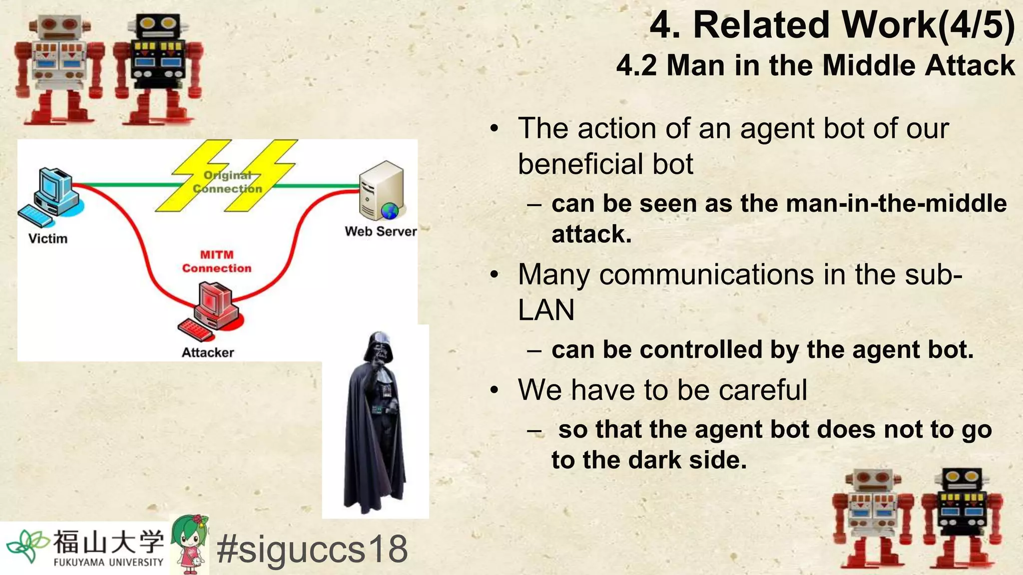 • The action of an agent bot of our
beneficial bot
– can be seen as the man-in-the-middle
attack.
• Many communications in the sub-
LAN
– can be controlled by the agent bot.
• We have to be careful
– so that the agent bot does not to go
to the dark side.
4. Related Work(4/5)
4.2 Man in the Middle Attack
#siguccs18
 